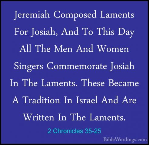 2 Chronicles 35-25 - Jeremiah Composed Laments For Josiah, And ToJeremiah Composed Laments For Josiah, And To This Day All The Men And Women Singers Commemorate Josiah In The Laments. These Became A Tradition In Israel And Are Written In The Laments. 