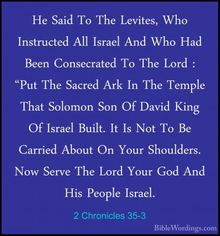 2 Chronicles 35-3 - He Said To The Levites, Who Instructed All IsHe Said To The Levites, Who Instructed All Israel And Who Had Been Consecrated To The Lord : "Put The Sacred Ark In The Temple That Solomon Son Of David King Of Israel Built. It Is Not To Be Carried About On Your Shoulders. Now Serve The Lord Your God And His People Israel. 