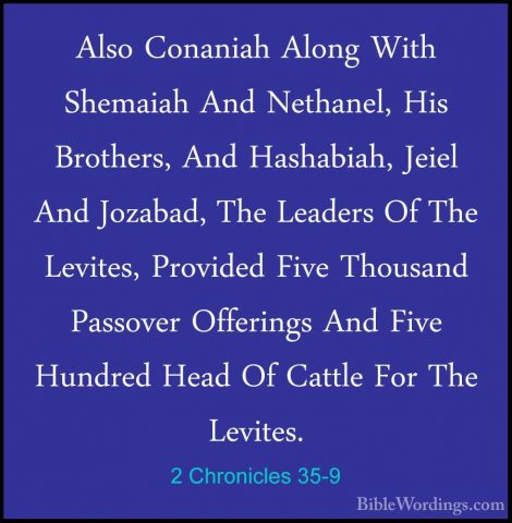 2 Chronicles 35-9 - Also Conaniah Along With Shemaiah And NethaneAlso Conaniah Along With Shemaiah And Nethanel, His Brothers, And Hashabiah, Jeiel And Jozabad, The Leaders Of The Levites, Provided Five Thousand Passover Offerings And Five Hundred Head Of Cattle For The Levites. 