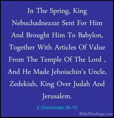 2 Chronicles 36-10 - In The Spring, King Nebuchadnezzar Sent ForIn The Spring, King Nebuchadnezzar Sent For Him And Brought Him To Babylon, Together With Articles Of Value From The Temple Of The Lord , And He Made Jehoiachin's Uncle, Zedekiah, King Over Judah And Jerusalem. 