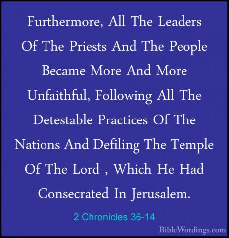 2 Chronicles 36-14 - Furthermore, All The Leaders Of The PriestsFurthermore, All The Leaders Of The Priests And The People Became More And More Unfaithful, Following All The Detestable Practices Of The Nations And Defiling The Temple Of The Lord , Which He Had Consecrated In Jerusalem. 