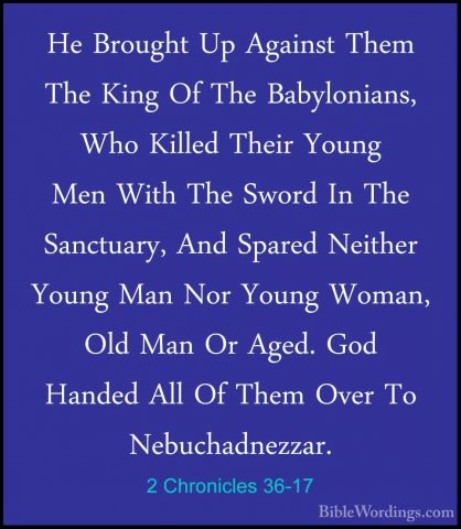 2 Chronicles 36-17 - He Brought Up Against Them The King Of The BHe Brought Up Against Them The King Of The Babylonians, Who Killed Their Young Men With The Sword In The Sanctuary, And Spared Neither Young Man Nor Young Woman, Old Man Or Aged. God Handed All Of Them Over To Nebuchadnezzar. 
