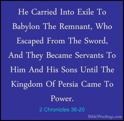 2 Chronicles 36-20 - He Carried Into Exile To Babylon The RemnantHe Carried Into Exile To Babylon The Remnant, Who Escaped From The Sword, And They Became Servants To Him And His Sons Until The Kingdom Of Persia Came To Power. 