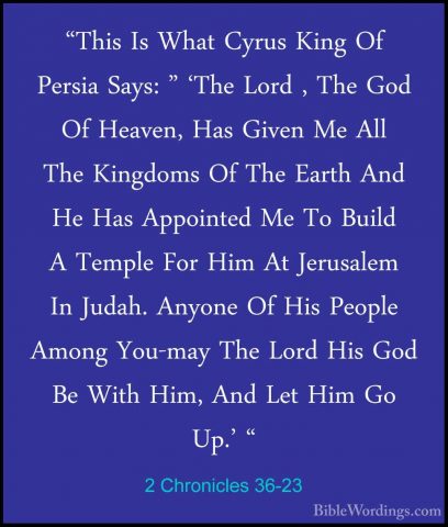 2 Chronicles 36-23 - "This Is What Cyrus King Of Persia Says: " '"This Is What Cyrus King Of Persia Says: " 'The Lord , The God Of Heaven, Has Given Me All The Kingdoms Of The Earth And He Has Appointed Me To Build A Temple For Him At Jerusalem In Judah. Anyone Of His People Among You-may The Lord His God Be With Him, And Let Him Go Up.' "