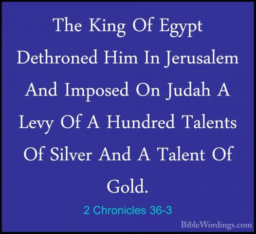 2 Chronicles 36-3 - The King Of Egypt Dethroned Him In JerusalemThe King Of Egypt Dethroned Him In Jerusalem And Imposed On Judah A Levy Of A Hundred Talents Of Silver And A Talent Of Gold. 