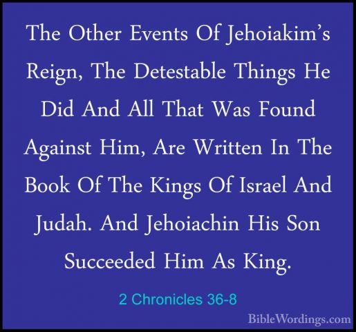 2 Chronicles 36-8 - The Other Events Of Jehoiakim's Reign, The DeThe Other Events Of Jehoiakim's Reign, The Detestable Things He Did And All That Was Found Against Him, Are Written In The Book Of The Kings Of Israel And Judah. And Jehoiachin His Son Succeeded Him As King. 