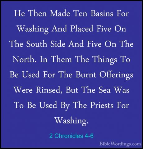2 Chronicles 4-6 - He Then Made Ten Basins For Washing And PlacedHe Then Made Ten Basins For Washing And Placed Five On The South Side And Five On The North. In Them The Things To Be Used For The Burnt Offerings Were Rinsed, But The Sea Was To Be Used By The Priests For Washing. 