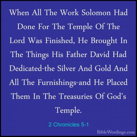 2 Chronicles 5-1 - When All The Work Solomon Had Done For The TemWhen All The Work Solomon Had Done For The Temple Of The Lord Was Finished, He Brought In The Things His Father David Had Dedicated-the Silver And Gold And All The Furnishings-and He Placed Them In The Treasuries Of God's Temple. 