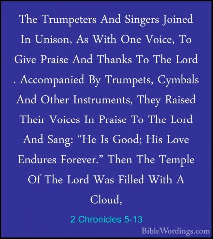 2 Chronicles 5-13 - The Trumpeters And Singers Joined In Unison,The Trumpeters And Singers Joined In Unison, As With One Voice, To Give Praise And Thanks To The Lord . Accompanied By Trumpets, Cymbals And Other Instruments, They Raised Their Voices In Praise To The Lord And Sang: "He Is Good; His Love Endures Forever." Then The Temple Of The Lord Was Filled With A Cloud, 