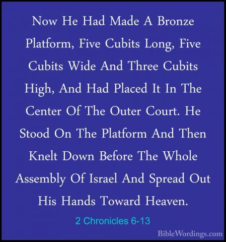 2 Chronicles 6-13 - Now He Had Made A Bronze Platform, Five CubitNow He Had Made A Bronze Platform, Five Cubits Long, Five Cubits Wide And Three Cubits High, And Had Placed It In The Center Of The Outer Court. He Stood On The Platform And Then Knelt Down Before The Whole Assembly Of Israel And Spread Out His Hands Toward Heaven. 