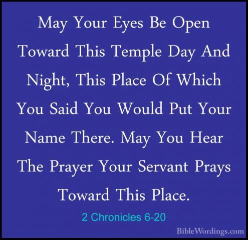 2 Chronicles 6-20 - May Your Eyes Be Open Toward This Temple DayMay Your Eyes Be Open Toward This Temple Day And Night, This Place Of Which You Said You Would Put Your Name There. May You Hear The Prayer Your Servant Prays Toward This Place. 