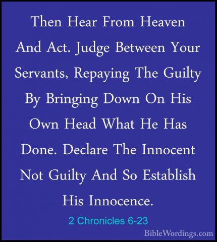 2 Chronicles 6-23 - Then Hear From Heaven And Act. Judge BetweenThen Hear From Heaven And Act. Judge Between Your Servants, Repaying The Guilty By Bringing Down On His Own Head What He Has Done. Declare The Innocent Not Guilty And So Establish His Innocence. 