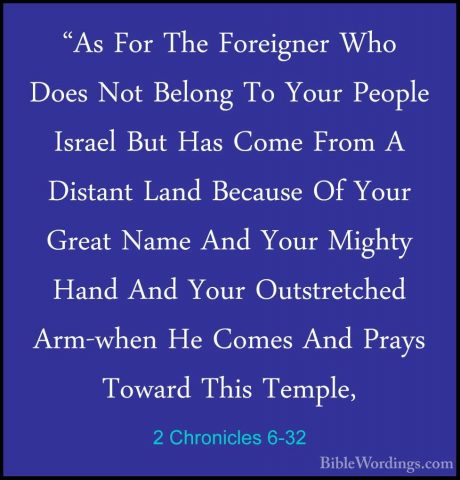 2 Chronicles 6-32 - "As For The Foreigner Who Does Not Belong To"As For The Foreigner Who Does Not Belong To Your People Israel But Has Come From A Distant Land Because Of Your Great Name And Your Mighty Hand And Your Outstretched Arm-when He Comes And Prays Toward This Temple, 