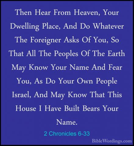 2 Chronicles 6-33 - Then Hear From Heaven, Your Dwelling Place, AThen Hear From Heaven, Your Dwelling Place, And Do Whatever The Foreigner Asks Of You, So That All The Peoples Of The Earth May Know Your Name And Fear You, As Do Your Own People Israel, And May Know That This House I Have Built Bears Your Name. 