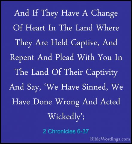 2 Chronicles 6-37 - And If They Have A Change Of Heart In The LanAnd If They Have A Change Of Heart In The Land Where They Are Held Captive, And Repent And Plead With You In The Land Of Their Captivity And Say, 'We Have Sinned, We Have Done Wrong And Acted Wickedly'; 