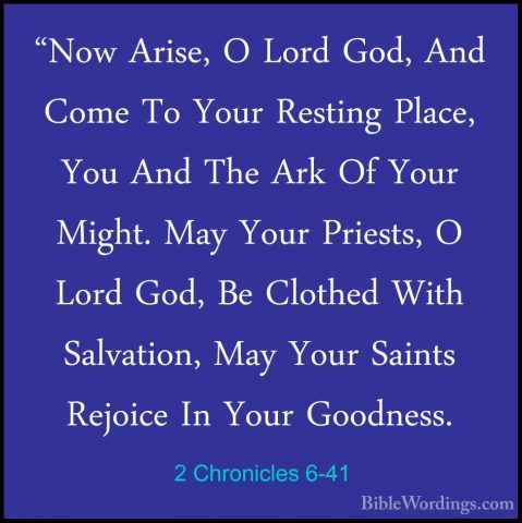 2 Chronicles 6-41 - "Now Arise, O Lord God, And Come To Your Rest"Now Arise, O Lord God, And Come To Your Resting Place, You And The Ark Of Your Might. May Your Priests, O Lord God, Be Clothed With Salvation, May Your Saints Rejoice In Your Goodness. 