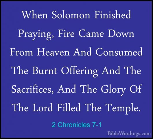 2 Chronicles 7-1 - When Solomon Finished Praying, Fire Came DownWhen Solomon Finished Praying, Fire Came Down From Heaven And Consumed The Burnt Offering And The Sacrifices, And The Glory Of The Lord Filled The Temple. 