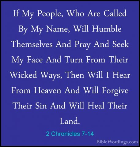 2 Chronicles 7-14 - If My People, Who Are Called By My Name, WillIf My People, Who Are Called By My Name, Will Humble Themselves And Pray And Seek My Face And Turn From Their Wicked Ways, Then Will I Hear From Heaven And Will Forgive Their Sin And Will Heal Their Land. 
