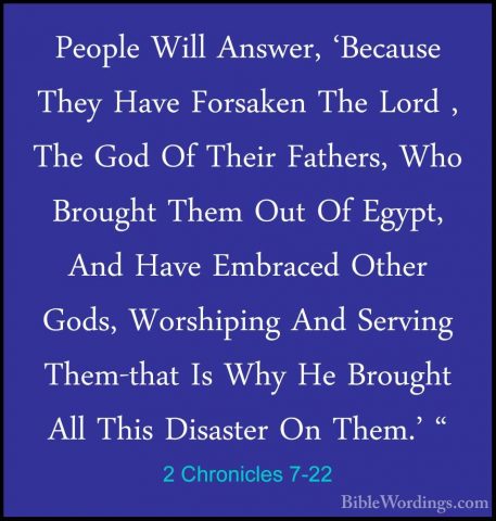 2 Chronicles 7-22 - People Will Answer, 'Because They Have ForsakPeople Will Answer, 'Because They Have Forsaken The Lord , The God Of Their Fathers, Who Brought Them Out Of Egypt, And Have Embraced Other Gods, Worshiping And Serving Them-that Is Why He Brought All This Disaster On Them.' "
