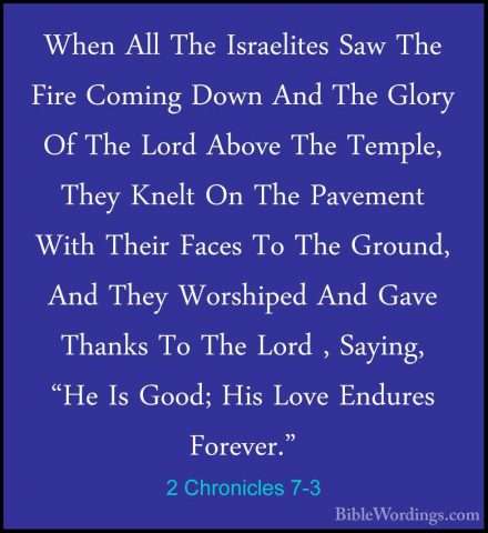2 Chronicles 7-3 - When All The Israelites Saw The Fire Coming DoWhen All The Israelites Saw The Fire Coming Down And The Glory Of The Lord Above The Temple, They Knelt On The Pavement With Their Faces To The Ground, And They Worshiped And Gave Thanks To The Lord , Saying, "He Is Good; His Love Endures Forever." 