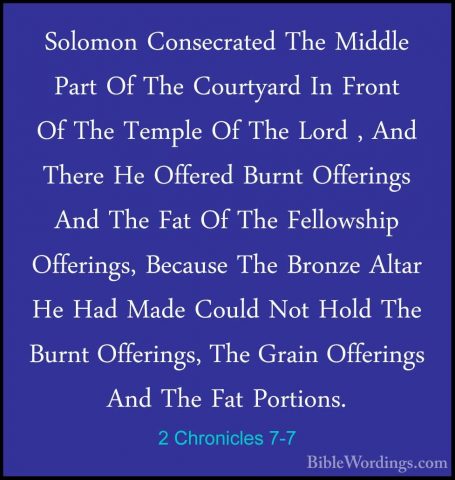 2 Chronicles 7-7 - Solomon Consecrated The Middle Part Of The CouSolomon Consecrated The Middle Part Of The Courtyard In Front Of The Temple Of The Lord , And There He Offered Burnt Offerings And The Fat Of The Fellowship Offerings, Because The Bronze Altar He Had Made Could Not Hold The Burnt Offerings, The Grain Offerings And The Fat Portions. 