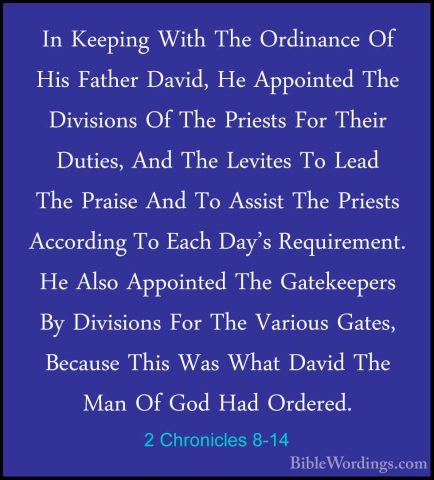 2 Chronicles 8-14 - In Keeping With The Ordinance Of His Father DIn Keeping With The Ordinance Of His Father David, He Appointed The Divisions Of The Priests For Their Duties, And The Levites To Lead The Praise And To Assist The Priests According To Each Day's Requirement. He Also Appointed The Gatekeepers By Divisions For The Various Gates, Because This Was What David The Man Of God Had Ordered. 