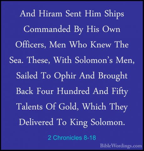 2 Chronicles 8-18 - And Hiram Sent Him Ships Commanded By His OwnAnd Hiram Sent Him Ships Commanded By His Own Officers, Men Who Knew The Sea. These, With Solomon's Men, Sailed To Ophir And Brought Back Four Hundred And Fifty Talents Of Gold, Which They Delivered To King Solomon.