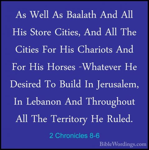 2 Chronicles 8-6 - As Well As Baalath And All His Store Cities, AAs Well As Baalath And All His Store Cities, And All The Cities For His Chariots And For His Horses -Whatever He Desired To Build In Jerusalem, In Lebanon And Throughout All The Territory He Ruled. 