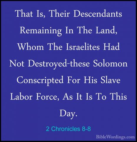 2 Chronicles 8-8 - That Is, Their Descendants Remaining In The LaThat Is, Their Descendants Remaining In The Land, Whom The Israelites Had Not Destroyed-these Solomon Conscripted For His Slave Labor Force, As It Is To This Day. 