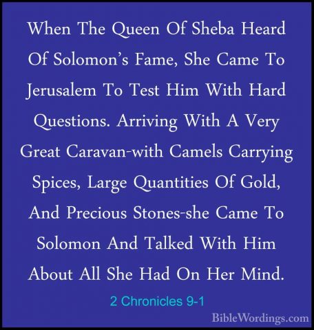 2 Chronicles 9-1 - When The Queen Of Sheba Heard Of Solomon's FamWhen The Queen Of Sheba Heard Of Solomon's Fame, She Came To Jerusalem To Test Him With Hard Questions. Arriving With A Very Great Caravan-with Camels Carrying Spices, Large Quantities Of Gold, And Precious Stones-she Came To Solomon And Talked With Him About All She Had On Her Mind. 