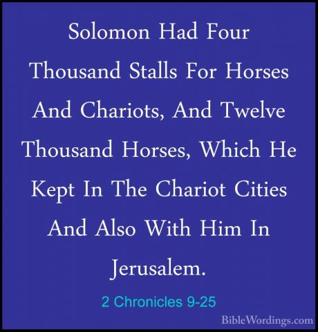 2 Chronicles 9-25 - Solomon Had Four Thousand Stalls For Horses ASolomon Had Four Thousand Stalls For Horses And Chariots, And Twelve Thousand Horses, Which He Kept In The Chariot Cities And Also With Him In Jerusalem. 