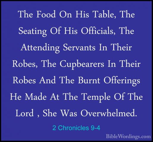 2 Chronicles 9-4 - The Food On His Table, The Seating Of His OffiThe Food On His Table, The Seating Of His Officials, The Attending Servants In Their Robes, The Cupbearers In Their Robes And The Burnt Offerings He Made At The Temple Of The Lord , She Was Overwhelmed. 