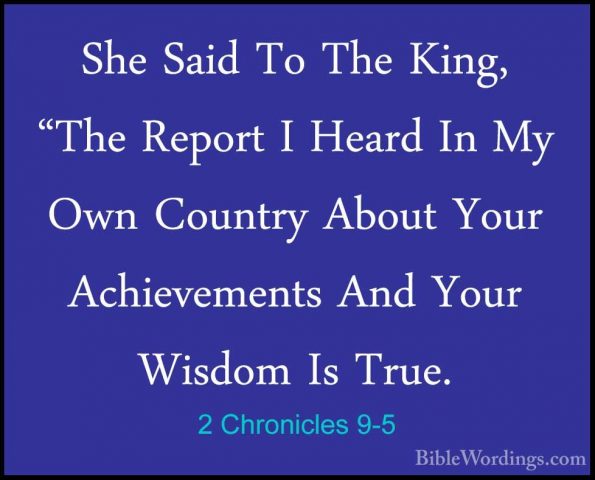 2 Chronicles 9-5 - She Said To The King, "The Report I Heard In MShe Said To The King, "The Report I Heard In My Own Country About Your Achievements And Your Wisdom Is True. 