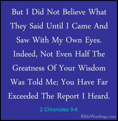 2 Chronicles 9-6 - But I Did Not Believe What They Said Until I CBut I Did Not Believe What They Said Until I Came And Saw With My Own Eyes. Indeed, Not Even Half The Greatness Of Your Wisdom Was Told Me; You Have Far Exceeded The Report I Heard. 