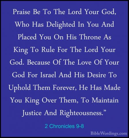 2 Chronicles 9-8 - Praise Be To The Lord Your God, Who Has DelighPraise Be To The Lord Your God, Who Has Delighted In You And Placed You On His Throne As King To Rule For The Lord Your God. Because Of The Love Of Your God For Israel And His Desire To Uphold Them Forever, He Has Made You King Over Them, To Maintain Justice And Righteousness." 