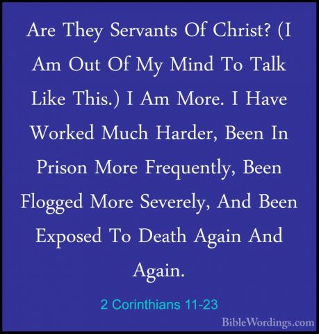 2 Corinthians 11-23 - Are They Servants Of Christ? (I Am Out Of MAre They Servants Of Christ? (I Am Out Of My Mind To Talk Like This.) I Am More. I Have Worked Much Harder, Been In Prison More Frequently, Been Flogged More Severely, And Been Exposed To Death Again And Again. 