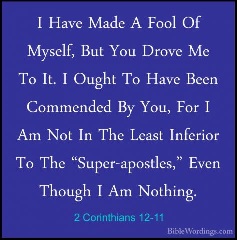 2 Corinthians 12-11 - I Have Made A Fool Of Myself, But You DroveI Have Made A Fool Of Myself, But You Drove Me To It. I Ought To Have Been Commended By You, For I Am Not In The Least Inferior To The "Super-apostles," Even Though I Am Nothing. 