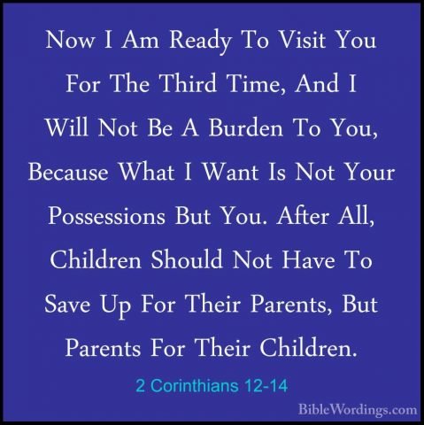2 Corinthians 12-14 - Now I Am Ready To Visit You For The Third TNow I Am Ready To Visit You For The Third Time, And I Will Not Be A Burden To You, Because What I Want Is Not Your Possessions But You. After All, Children Should Not Have To Save Up For Their Parents, But Parents For Their Children. 