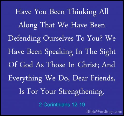 2 Corinthians 12-19 - Have You Been Thinking All Along That We HaHave You Been Thinking All Along That We Have Been Defending Ourselves To You? We Have Been Speaking In The Sight Of God As Those In Christ; And Everything We Do, Dear Friends, Is For Your Strengthening. 
