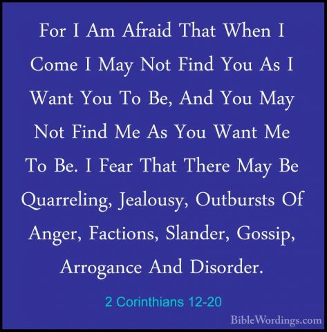 2 Corinthians 12-20 - For I Am Afraid That When I Come I May NotFor I Am Afraid That When I Come I May Not Find You As I Want You To Be, And You May Not Find Me As You Want Me To Be. I Fear That There May Be Quarreling, Jealousy, Outbursts Of Anger, Factions, Slander, Gossip, Arrogance And Disorder. 