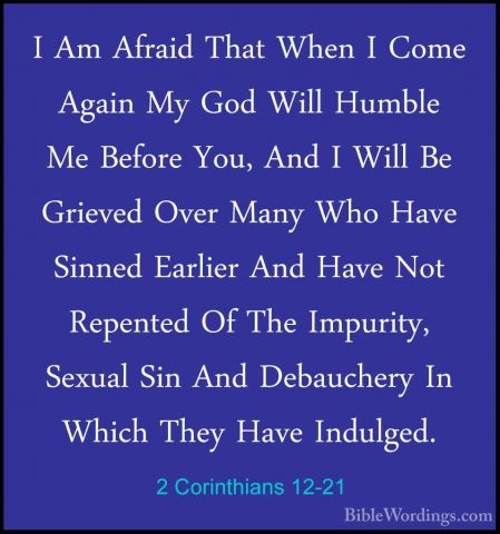 2 Corinthians 12-21 - I Am Afraid That When I Come Again My God WI Am Afraid That When I Come Again My God Will Humble Me Before You, And I Will Be Grieved Over Many Who Have Sinned Earlier And Have Not Repented Of The Impurity, Sexual Sin And Debauchery In Which They Have Indulged.