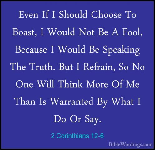 2 Corinthians 12-6 - Even If I Should Choose To Boast, I Would NoEven If I Should Choose To Boast, I Would Not Be A Fool, Because I Would Be Speaking The Truth. But I Refrain, So No One Will Think More Of Me Than Is Warranted By What I Do Or Say. 