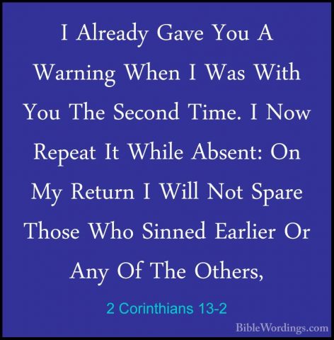 2 Corinthians 13-2 - I Already Gave You A Warning When I Was WithI Already Gave You A Warning When I Was With You The Second Time. I Now Repeat It While Absent: On My Return I Will Not Spare Those Who Sinned Earlier Or Any Of The Others, 