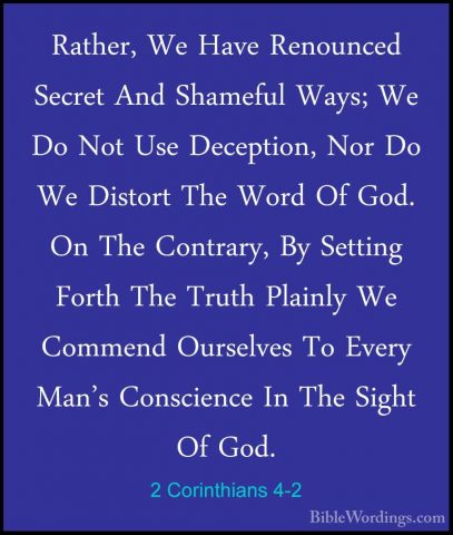 2 Corinthians 4-2 - Rather, We Have Renounced Secret And ShamefulRather, We Have Renounced Secret And Shameful Ways; We Do Not Use Deception, Nor Do We Distort The Word Of God. On The Contrary, By Setting Forth The Truth Plainly We Commend Ourselves To Every Man's Conscience In The Sight Of God. 