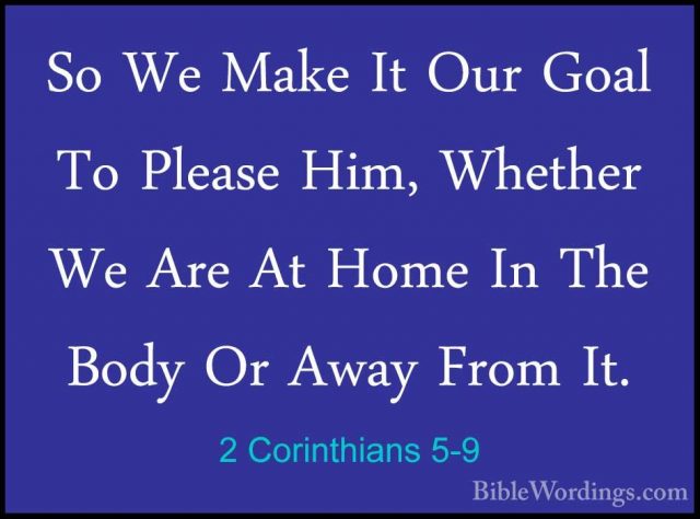 2 Corinthians 5-9 - So We Make It Our Goal To Please Him, WhetherSo We Make It Our Goal To Please Him, Whether We Are At Home In The Body Or Away From It. 