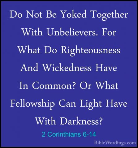 2 Corinthians 6-14 - Do Not Be Yoked Together With Unbelievers. FDo Not Be Yoked Together With Unbelievers. For What Do Righteousness And Wickedness Have In Common? Or What Fellowship Can Light Have With Darkness? 