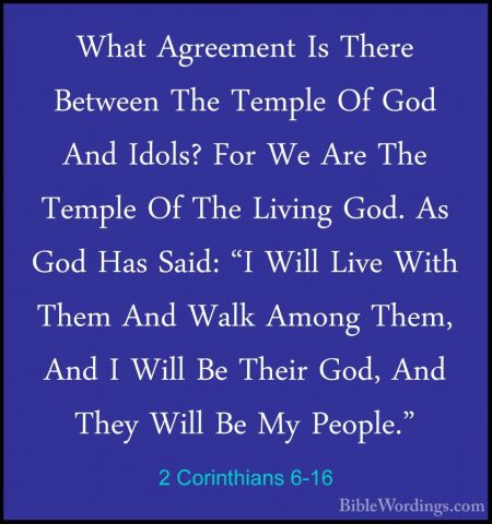 2 Corinthians 6-16 - What Agreement Is There Between The Temple OWhat Agreement Is There Between The Temple Of God And Idols? For We Are The Temple Of The Living God. As God Has Said: "I Will Live With Them And Walk Among Them, And I Will Be Their God, And They Will Be My People." 