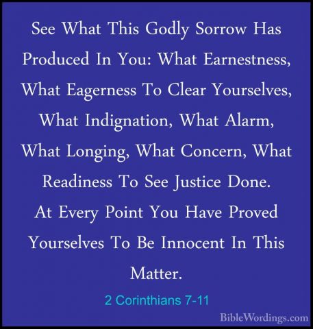 2 Corinthians 7-11 - See What This Godly Sorrow Has Produced In YSee What This Godly Sorrow Has Produced In You: What Earnestness, What Eagerness To Clear Yourselves, What Indignation, What Alarm, What Longing, What Concern, What Readiness To See Justice Done. At Every Point You Have Proved Yourselves To Be Innocent In This Matter. 