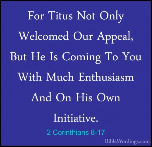 2 Corinthians 8-17 - For Titus Not Only Welcomed Our Appeal, ButFor Titus Not Only Welcomed Our Appeal, But He Is Coming To You With Much Enthusiasm And On His Own Initiative. 