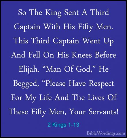 2 Kings 1-13 - So The King Sent A Third Captain With His Fifty MeSo The King Sent A Third Captain With His Fifty Men. This Third Captain Went Up And Fell On His Knees Before Elijah. "Man Of God," He Begged, "Please Have Respect For My Life And The Lives Of These Fifty Men, Your Servants! 